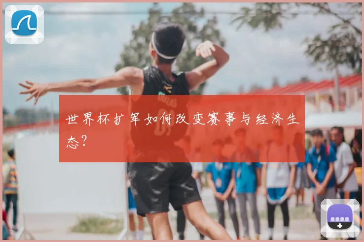 世界杯扩军如何改变赛事与经济生态？