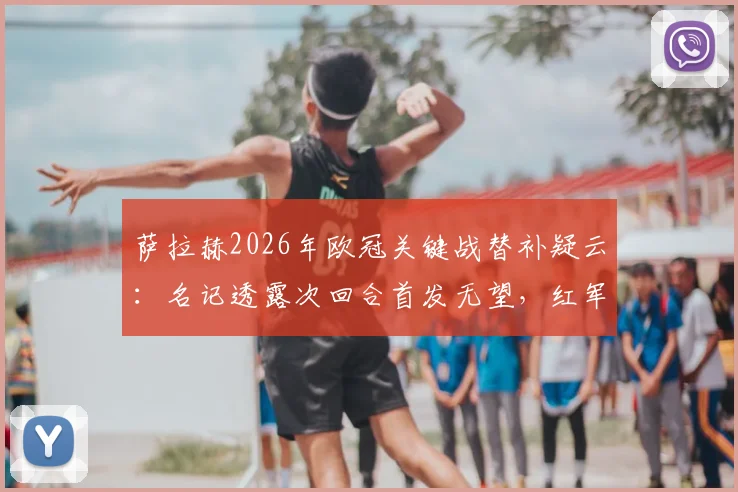 萨拉赫2026年欧冠关键战替补疑云:名记透露次回合首发无望,红军生涯欧冠绝唱提前到来?