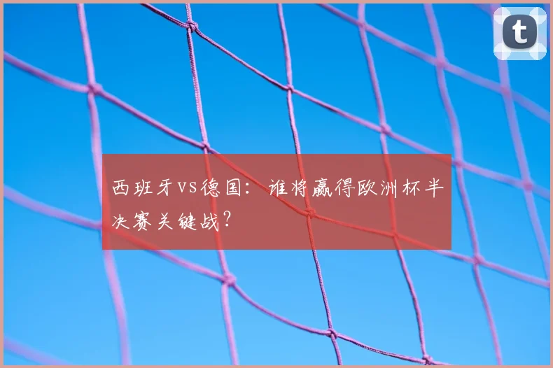西班牙vs德国:谁将赢得欧洲杯半决赛关键战?