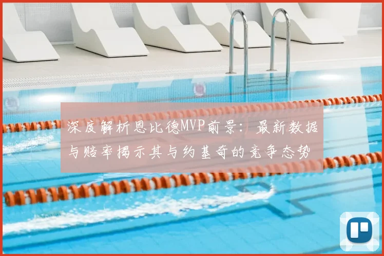 深度解析恩比德MVP前景：最新数据与赔率揭示其与约基奇的竞争态势