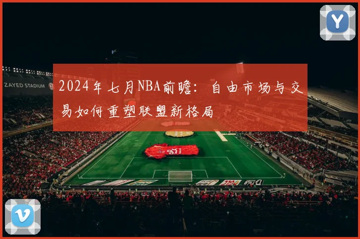 2024年七月NBA前瞻：自由市场与交易如何重塑联盟新格局