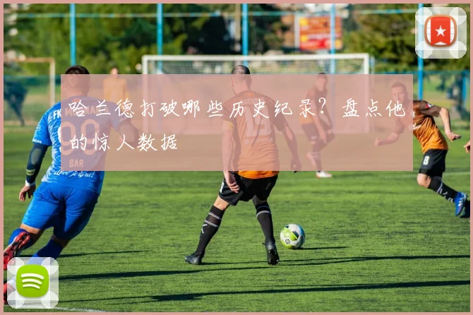 哈兰德打破哪些历史纪录？盘点他的惊人数据