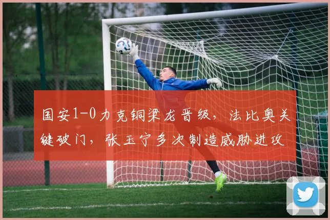 国安1-0力克铜梁龙晋级，法比奥关键破门，张玉宁多次制造威胁进攻