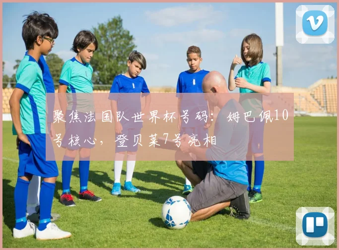 聚焦法国队世界杯号码：姆巴佩10号核心，登贝莱7号亮相
