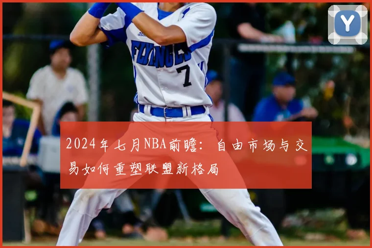 2024年七月NBA前瞻:自由市场与交易如何重塑联盟新格局
