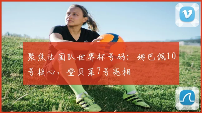 聚焦法国队世界杯号码:姆巴佩10号核心,登贝莱7号亮相
