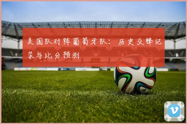 美国队对阵葡萄牙队：历史交锋记录与比分预测