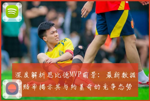 深度解析恩比德MVP前景:最新数据与赔率揭示其与约基奇的竞争态势