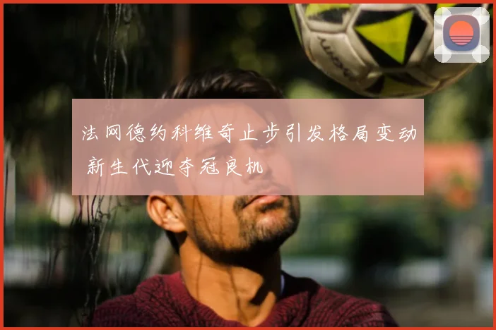 法网德约科维奇止步引发格局变动 新生代迎夺冠良机
