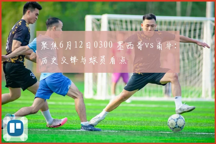 聚焦6月12日0300 墨西哥vs南非:历史交锋与球员看点