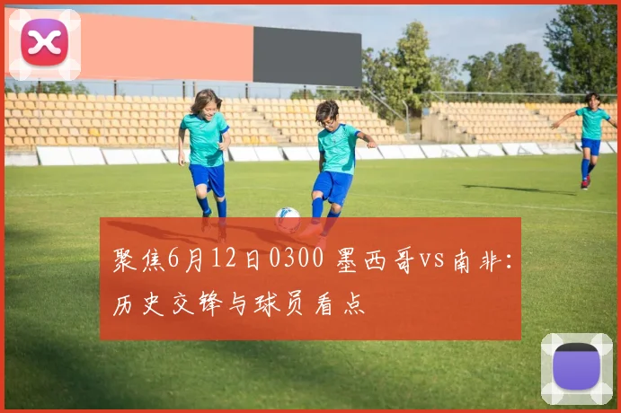 聚焦6月12日0300 墨西哥vs南非：历史交锋与球员看点