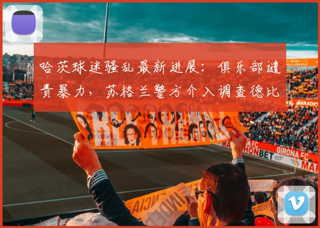 哈茨球迷骚乱最新进展：俱乐部谴责暴力，苏格兰警方介入调查德比冲突原因