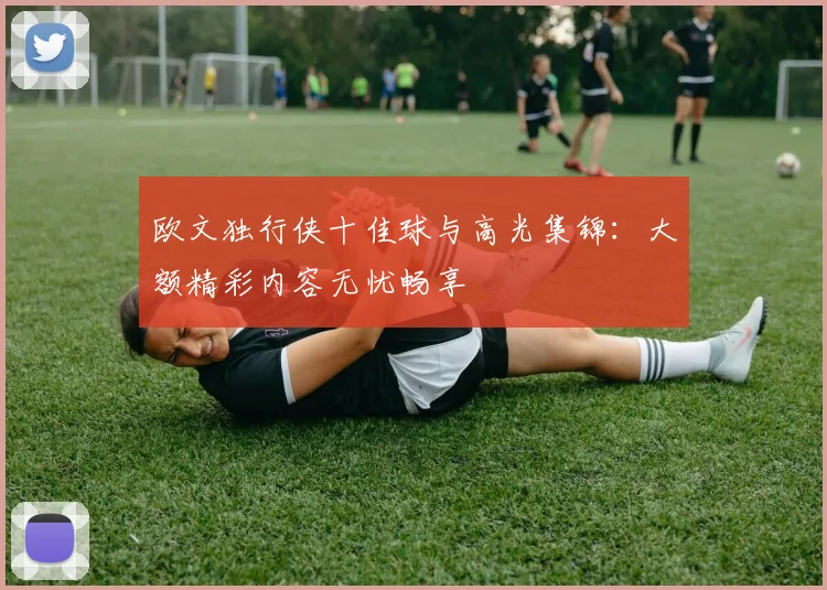 欧文独行侠十佳球与高光集锦：大额精彩内容无忧畅享