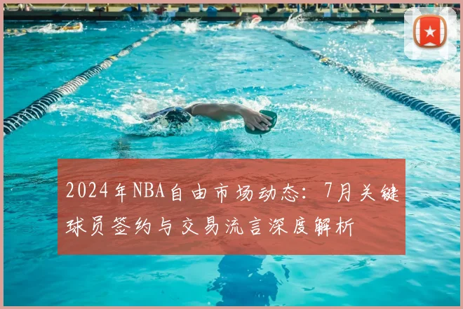 2024年NBA自由市场动态:7月关键球员签约与交易流言深度解析